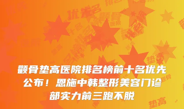 颧骨垫高医院排名榜前十名优先公布！恩施中韩整形美容门诊部实力前三跑不脱