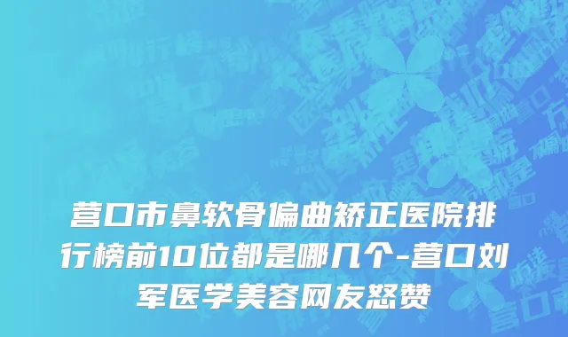 营口市鼻软骨偏曲矫正医院排行榜前10位都是哪几个-营口刘军医学美容网友怒赞
