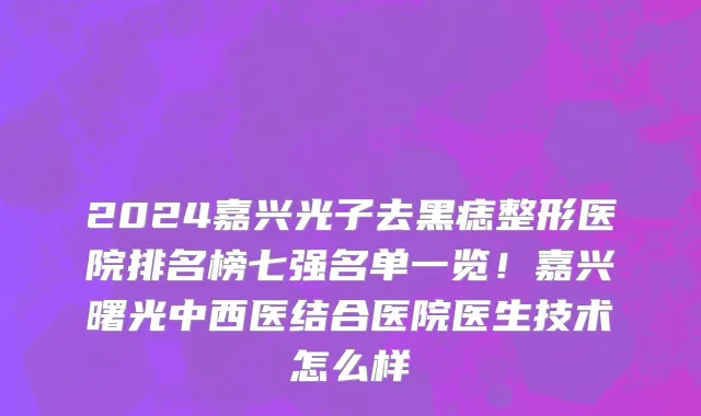 2024嘉兴光子去黑痣整形医院排名榜七强名单一览!嘉兴曙光中西医结合医院医生技术怎么样