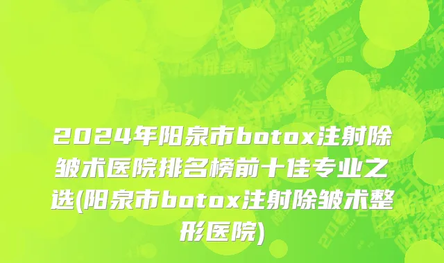 2024年阳泉市botox注射除皱术医院排名榜前十佳专业之选(阳泉市botox注射除皱术整形医院)