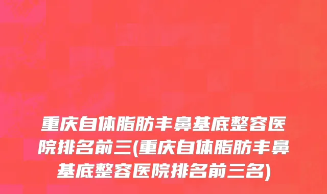 重庆自体脂肪丰鼻基底整容医院排名前三(重庆自体脂肪丰鼻基底整容医院排名前三名)