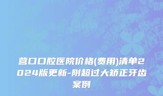 营口口腔医院价格(费用)清单2024版更新-附超过大矫正牙齿案例