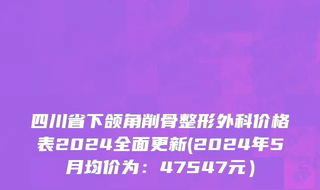 四川省下颌角削骨整形外科价格表2024全面更新(2024年5月均价为：47547元）