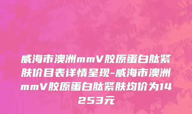 威海市澳洲mmV胶原蛋白肽紧肤价目表详情呈现-威海市澳洲mmV胶原蛋白肽紧肤均价为14253元