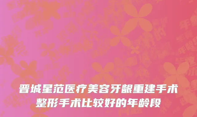 晋城星范医疗美容牙龈重建手术整形手术比较好的年龄段