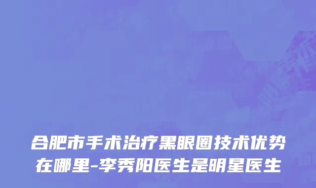 合肥市手术治疗黑眼圈技术优势在哪里-李秀阳医生是明星医生