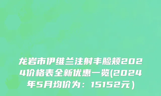 龙岩市伊维兰注射丰脸颊2024价格表全新优惠一览(2024年5月均价为：15152元）