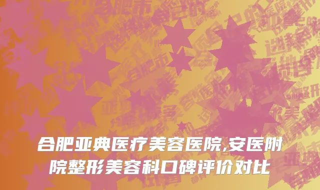 合肥亚典医疗美容医院,安医附院整形美容科口碑评价对比