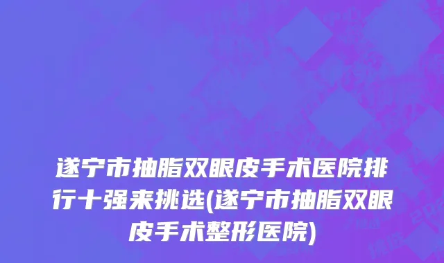 遂宁市抽脂双眼皮手术医院排行十强来挑选(遂宁市抽脂双眼皮手术整形医院)