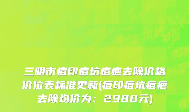 三明市痘印痘坑痘疤去除价格价位表标准更新(痘印痘坑痘疤去除均价为：2980元)