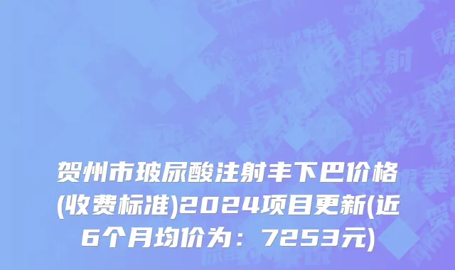 贺州市玻尿酸注射丰下巴价格(收费标准)2024项目更新(近6个月均价为：7253元)