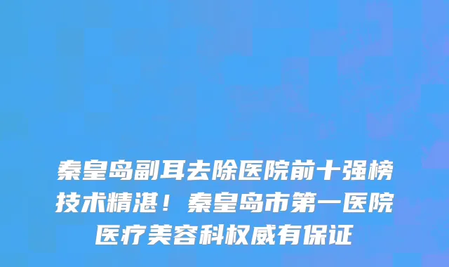 秦皇岛副耳去除医院前十强榜技术精湛!秦皇岛市第一医院医疗美容科权威有保证