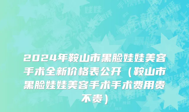 2024年鞍山市黑脸娃娃美容手术全新价格表公开（鞍山市黑脸娃娃美容手术手术费用贵不贵）