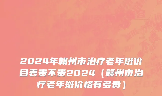 2024年赣州市治疗老年斑价目表贵不贵2024（赣州市治疗老年斑价格有多贵）
