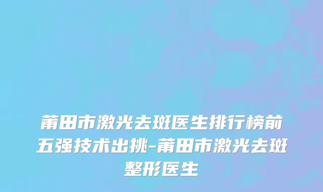 莆田市激光去斑医生排行榜前五强技术出挑-莆田市激光去斑整形医生