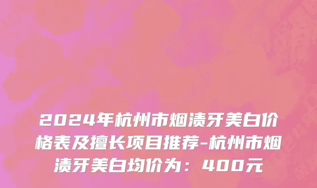 2024年杭州市烟渍牙美白价格表及擅长项目推荐-杭州市烟渍牙美白均价为：400元