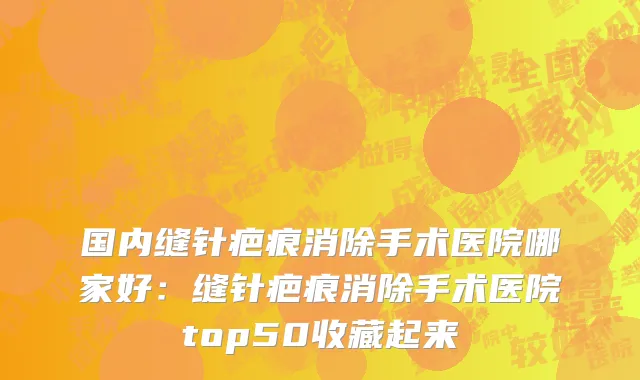 国内缝针疤痕消除手术医院哪家好：缝针疤痕消除手术医院top50收藏起来