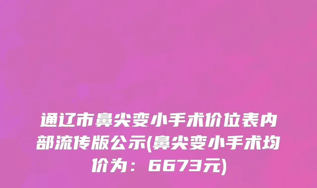 通辽市鼻尖变小手术价位表内部流传版公示(鼻尖变小手术均价为：6673元)