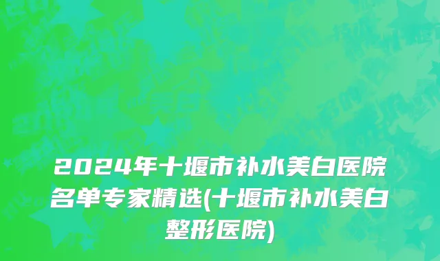 2024年十堰市补水美白医院名单专家精选(十堰市补水美白整形医院)