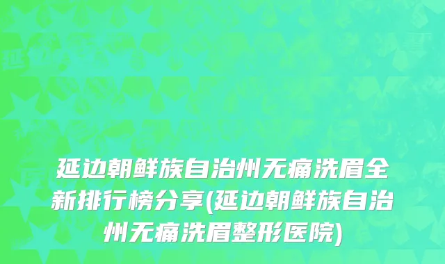延边朝鲜族自治州无痛洗眉全新排行榜分享(延边朝鲜族自治州无痛洗眉整形医院)