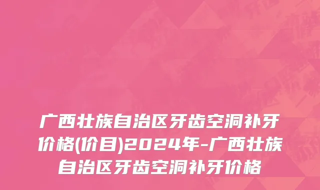 广西壮族自治区牙齿空洞补牙价格(价目)2024年-广西壮族自治区牙齿空洞补牙价格