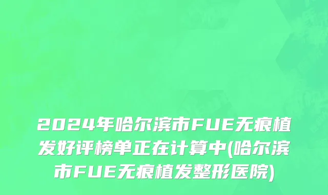 2024年哈尔滨市FUE无痕植发好评榜单正在计算中(哈尔滨市FUE无痕植发整形医院)