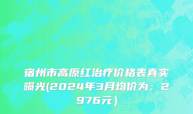 宿州市高原红治疗价格表真实曝光(2024年3月均价为：2976元）