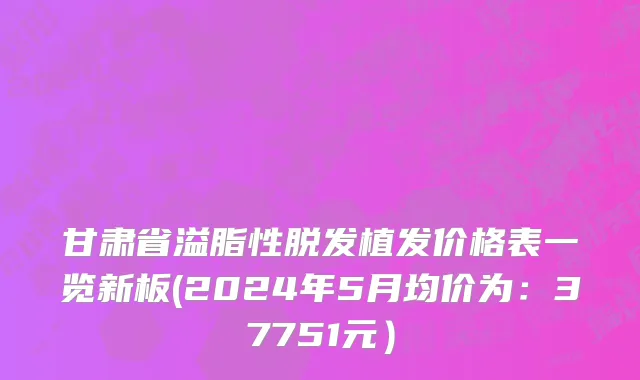 甘肃省溢脂性脱发植发价格表一览新板(2024年5月均价为：37751元）
