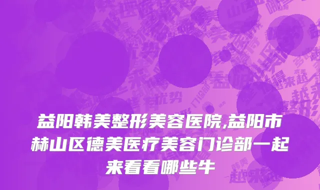 益阳韩美整形美容医院,益阳市赫山区德美医疗美容门诊部一起来看看哪些牛