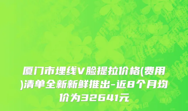 厦门市埋线V脸提拉价格(费用)清单全新新鲜推出-近8个月均价为32641元