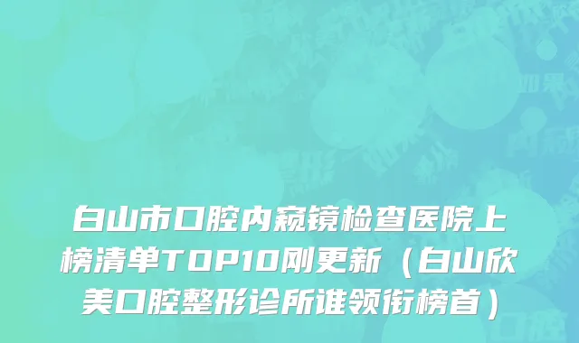 白山市口腔内窥镜检查医院上榜清单TOP10刚更新（白山欣美口腔整形诊所谁领衔榜首）