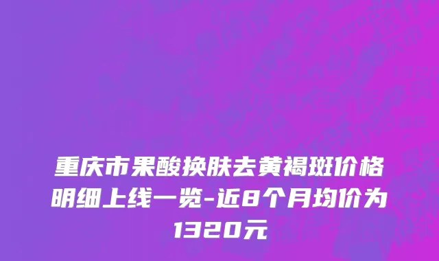 重庆市果酸换肤去黄褐斑价格明细上线一览-近8个月均价为1320元