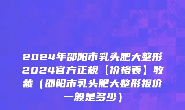 2024年邵阳市乳头肥大整形2024官方正规【价格表】收藏（邵阳市乳头肥大整形报价一般是多少）