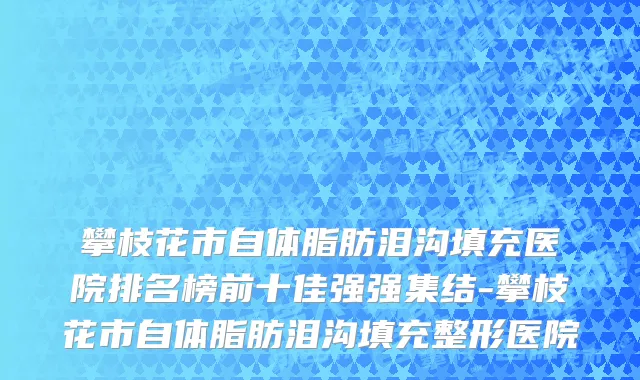 攀枝花市自体脂肪泪沟填充医院排名榜前十佳强强集结-攀枝花市自体脂肪泪沟填充整形医院