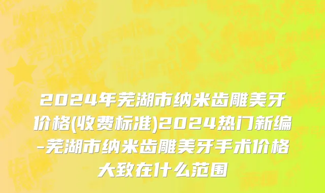 2024年芜湖市纳米齿雕美牙价格(收费标准)2024热门新编-芜湖市纳米齿雕美牙手术价格大致在什么范围