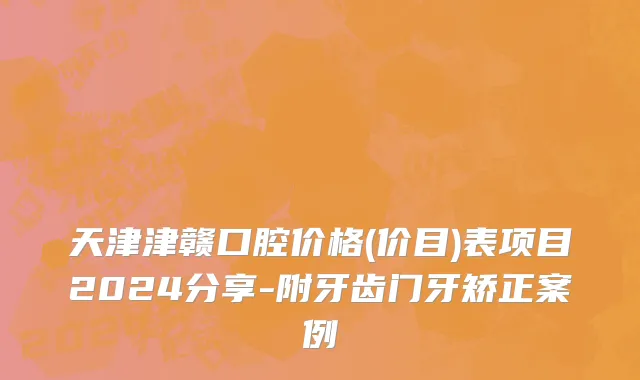天津津赣口腔价格(价目)表项目2024分享-附牙齿门牙矫正案例
