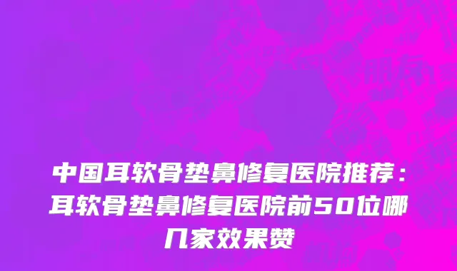 中国耳软骨垫鼻修复医院推荐：耳软骨垫鼻修复医院前50位哪几家效果赞