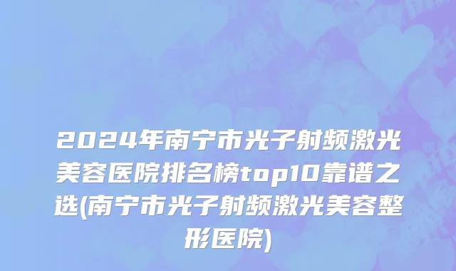 2024年南宁市光子射频激光美容医院排名榜top10靠谱之选(南宁市光子射频激光美容整形医院)