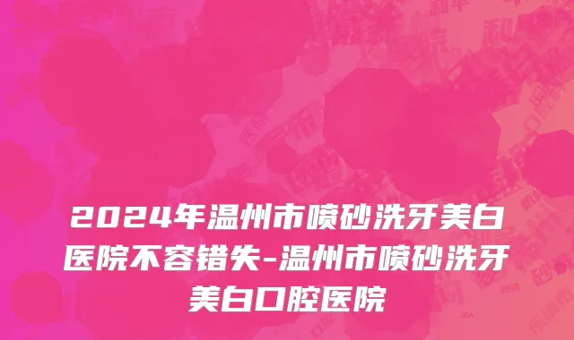 2024年温州市喷砂洗牙美白医院不容错失-温州市喷砂洗牙美白口腔医院