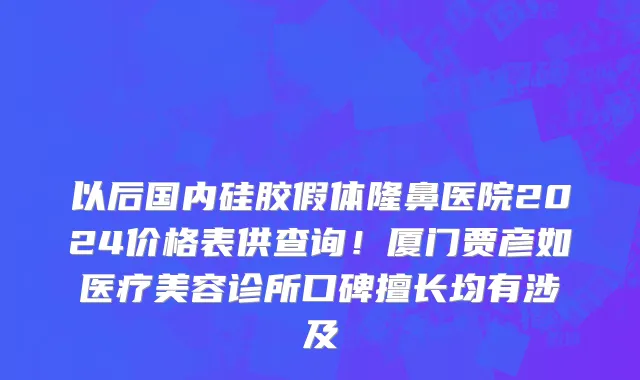 以后国内硅胶假体隆鼻医院2024价格表供查询!厦门贾彦如医疗美容诊所口碑擅长均有涉及