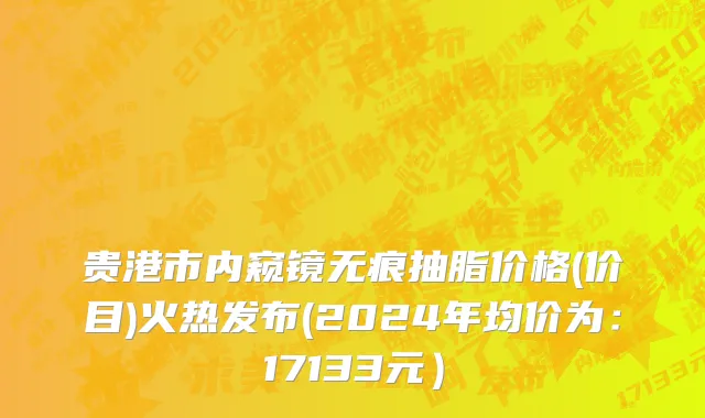 贵港市内窥镜无痕抽脂价格(价目)火热发布(2024年均价为：17133元）
