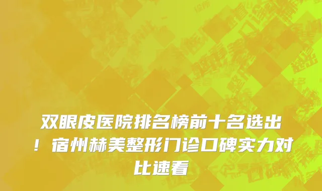 双眼皮医院排名榜前十名选出!宿州赫美整形门诊口碑实力对比速看
