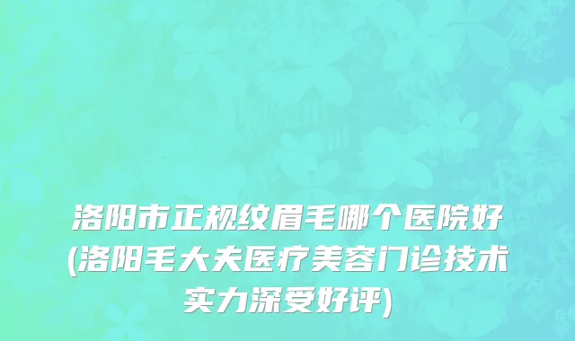 洛阳市正规纹眉毛哪个医院好(洛阳毛大夫医疗美容门诊技术实力深受好评)