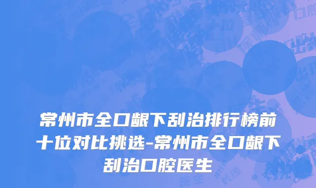 常州市全口龈下刮治排行榜前十位对比挑选-常州市全口龈下刮治口腔医生