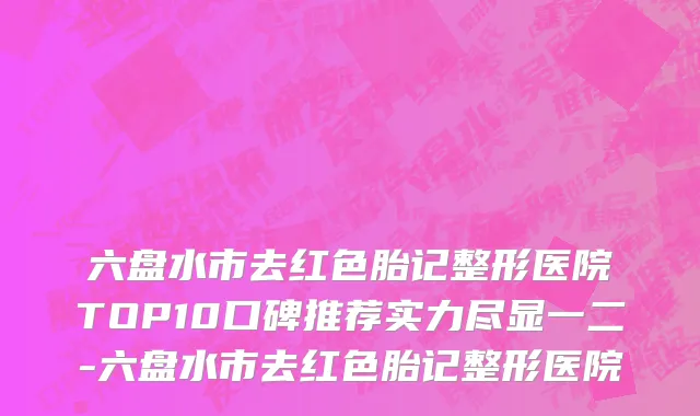 六盘水市去红色胎记整形医院TOP10口碑推荐实力尽显一二-六盘水市去红色胎记整形医院
