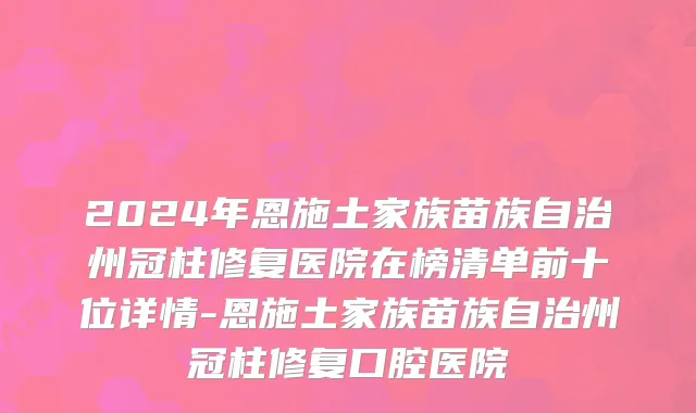 2024年恩施土家族苗族自治州冠柱修复医院在榜清单前十位详情-恩施土家族苗族自治州冠柱修复口腔医院