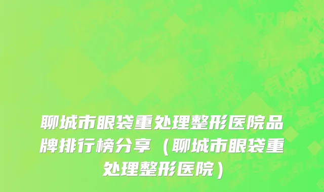 聊城市眼袋重处理整形医院品牌排行榜分享（聊城市眼袋重处理整形医院）