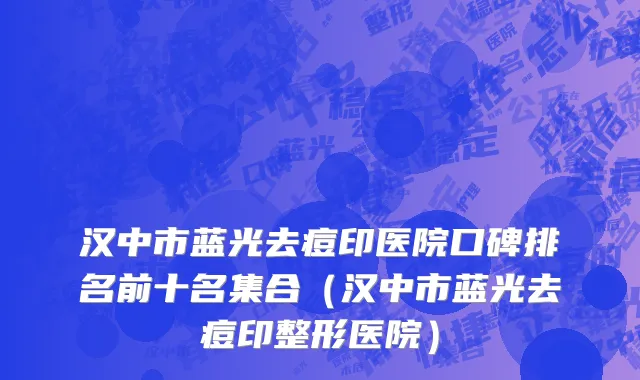 汉中市蓝光去痘印医院口碑排名前十名集合（汉中市蓝光去痘印整形医院）