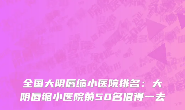 全国大阴唇缩小医院排名：大阴唇缩小医院前50名值得一去