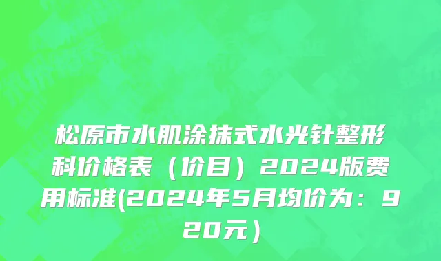 松原市水肌涂抹式水光针整形科价格表（价目）2024版费用标准(2024年5月均价为：920元）